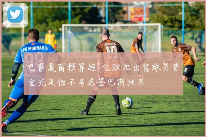 巴萨夏窗预算超1亿欧元出售球员资金充足但不考虑签巴斯托尼