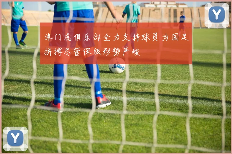 津门虎俱乐部全力支持球员为国足拼搏尽管保级形势严峻
