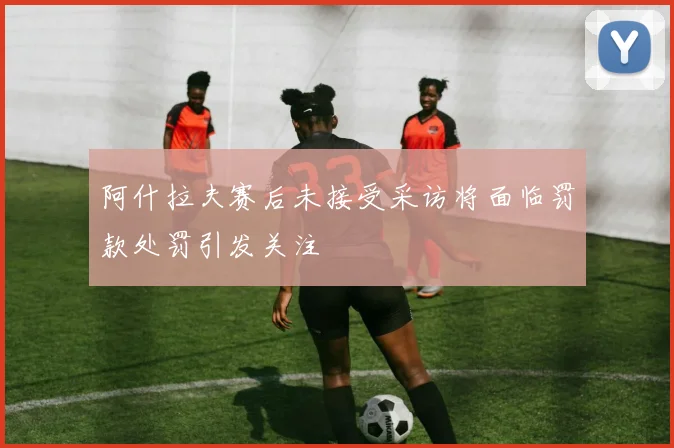 阿什拉夫赛后未接受采访将面临罚款处罚引发关注