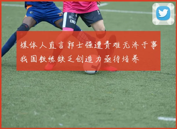 媒体人直言郭士强遭责难无济于事我国教练缺乏创造力亟待培养