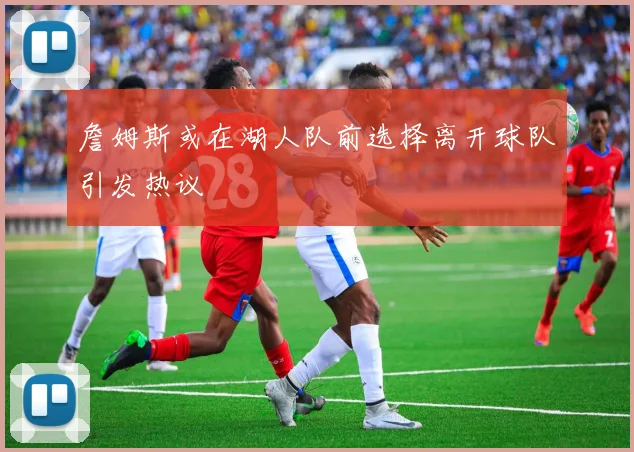 詹姆斯或在湖人队前选择离开球队引发热议