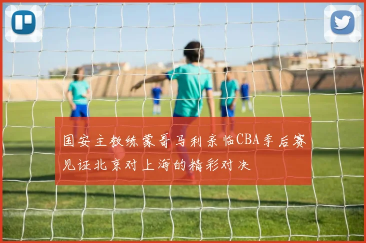 国安主教练蒙哥马利亲临CBA季后赛见证北京对上海的精彩对决