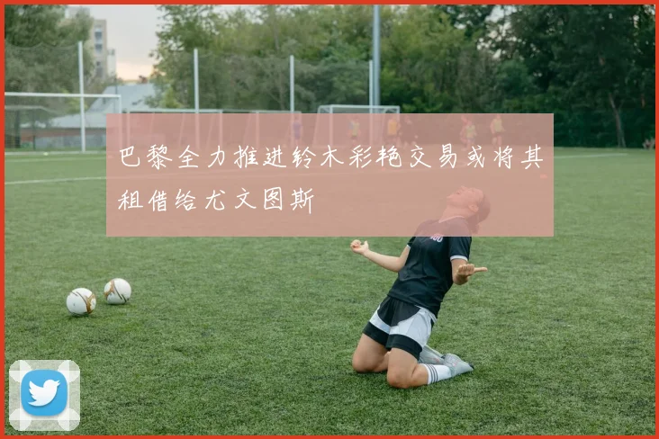 巴黎全力推进铃木彩艳交易或将其租借给尤文图斯