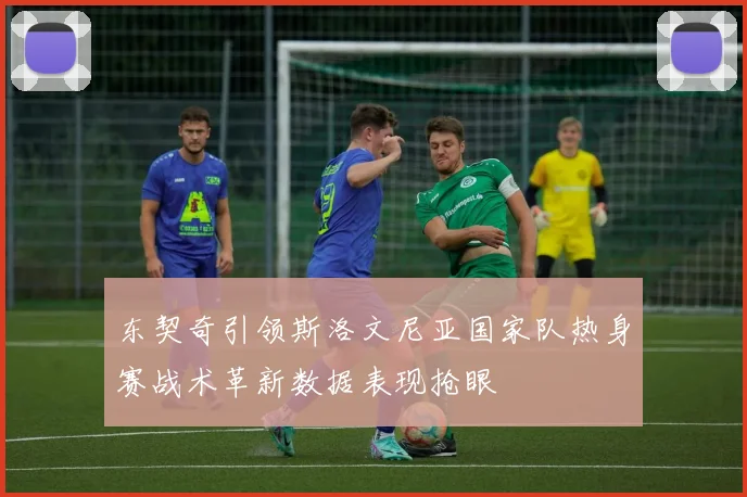 东契奇引领斯洛文尼亚国家队热身赛战术革新数据表现抢眼