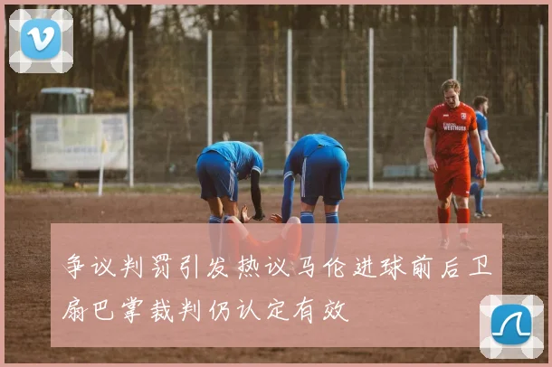 争议判罚引发热议马伦进球前后卫扇巴掌裁判仍认定有效