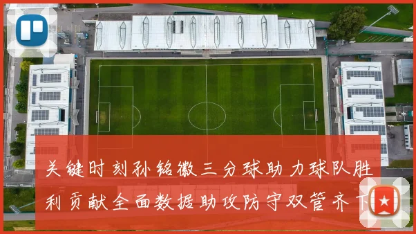 关键时刻孙铭徽三分球助力球队胜利贡献全面数据助攻防守双管齐下