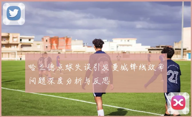 哈兰德点球失误引发曼城锋线效率问题深度分析与反思