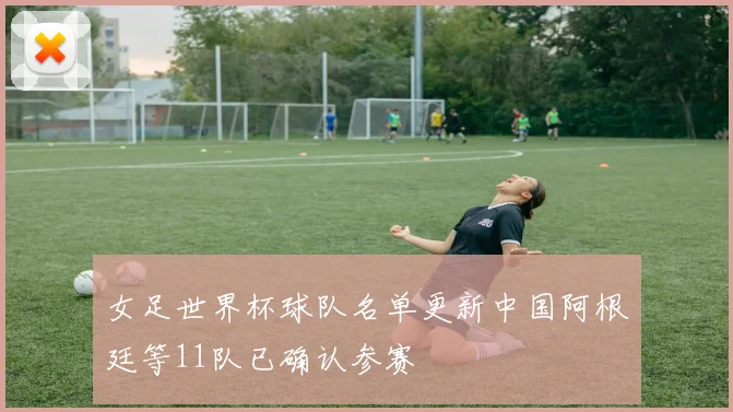 女足世界杯球队名单更新中国阿根廷等11队已确认参赛