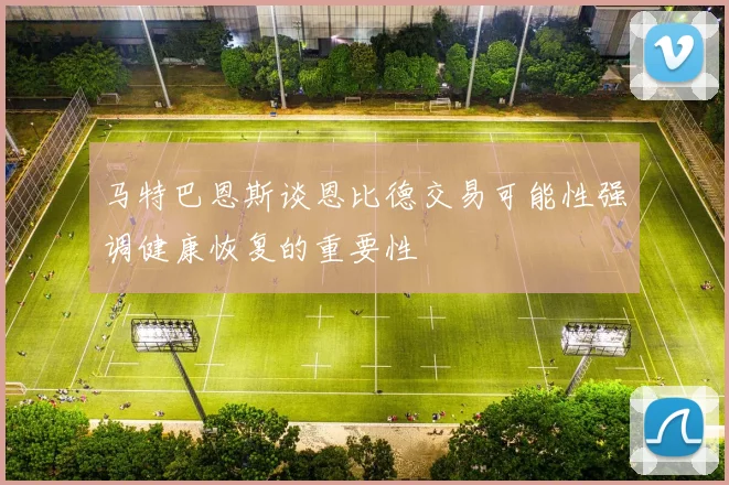 马特巴恩斯谈恩比德交易可能性强调健康恢复的重要性